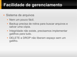 Facilidade de gerenciamento

   Sistema de arquivos
       Nem um pouco fácil.
       Backup precisa de rotina para buscar arquivos e
        salvar uma cópia.
       Integridade não existe, precisamos implementar
        gatilhos para tudo.
       DELETE e DROP não liberam espaço sem um
        gatilho.
 