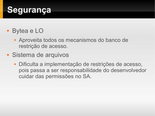 Segurança

   Bytea e LO
       Aproveita todos os mecanismos do banco de
        restrição de acesso.
   Sistema de arquivos
       Dificulta a implementação de restrições de acesso,
        pois passa a ser responsabilidade do desenvolvedor
        cuidar das permissões no SA.
 