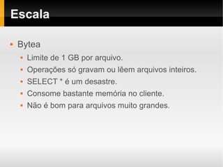 Escala

   Bytea
       Limite de 1 GB por arquivo.
       Operações só gravam ou lêem arquivos inteiros.
       SELECT * é um desastre.
       Consome bastante memória no cliente.
       Não é bom para arquivos muito grandes.
 