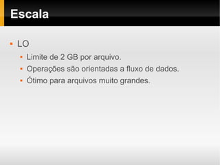 Escala

   LO
       Limite de 2 GB por arquivo.
       Operações são orientadas a fluxo de dados.
       Ótimo para arquivos muito grandes.
 