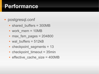 Performance

   postgresql.conf
       shared_buffers = 300MB
       work_mem = 10MB
       max_fsm_pages = 204800
       wal_buffers = 512kB
       checkpoint_segments = 13
       checkpoint_timeout = 35min
       effective_cache_size = 400MB
 