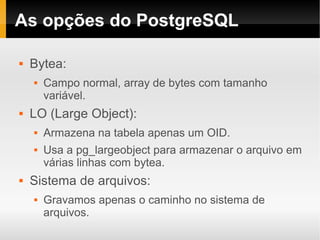 As opções do PostgreSQL

   Bytea:
       Campo normal, array de bytes com tamanho
        variável.
   LO (Large Object):
       Armazena na tabela apenas um OID.
       Usa a pg_largeobject para armazenar o arquivo em
        várias linhas com bytea.
   Sistema de arquivos:
       Gravamos apenas o caminho no sistema de
        arquivos.
 