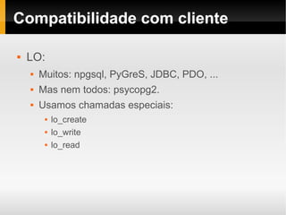 Compatibilidade com cliente

   LO:
       Muitos: npgsql, PyGreS, JDBC, PDO, ...
       Mas nem todos: psycopg2.
       Usamos chamadas especiais:
            lo_create
            lo_write
            lo_read
 