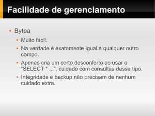 Facilidade de gerenciamento

   Bytea
       Muito fácil.
       Na verdade é exatamente igual a qualquer outro
        campo.
       Apenas cria um certo desconforto ao usar o
        ”SELECT * ...”, cuidado com consultas desse tipo.
       Integridade e backup não precisam de nenhum
        cuidado extra.
 