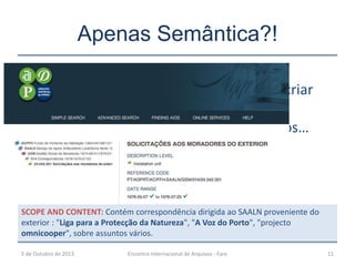 Apenas Semântica?!
5 de Outubro de 2013 Encontro Internacional de Arquivos - Faro 11
Estamos a criar
silos bem
estruturados…
SCOPE AND CONTENT: Contém correspondência dirigida ao SAALN proveniente do
exterior : "Liga para a Protecção da Natureza", "A Voz do Porto", "projecto
omnicooper", sobre assuntos vários.
 