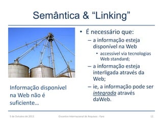 Semântica & “Linking”
5 de Outubro de 2013 Encontro Internacional de Arquivos - Faro 12
• É necessário que:
– a informação esteja
disponível na Web
• accessível via tecnologias
Web standard;
– a informação esteja
interligada através da
Web;
– ie, a informação pode ser
integrada através
daWeb.
Informação disponível
na Web não é
suficiente…
 