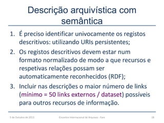 Descrição arquivística com
semântica
1. É preciso identificar univocamente os registos
descritivos: utilizando URIs persistentes;
2. Os registos descritivos devem estar num
formato normalizado de modo a que recursos e
respetivas relações possam ser
automaticamente reconhecidos (RDF);
3. Incluir nas descrições o maior número de links
(mínimo = 50 links externos / dataset) possíveis
para outros recursos de informação.
5 de Outubro de 2013 Encontro Internacional de Arquivos - Faro 18
 