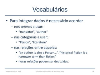 • Para integrar dados é necessário acordar
– nos termos a usar:
• “translator”, “author”
– nas categorias a usar:
• “Person”, “literature”
– nas relações entre aqueles:
• “an author is also a Person…”, “historical fiction is a
narrower term than fiction”
• novas relações podem ser deduzidas.
Vocabulários
5 de Outubro de 2013 19Encontro Internacional de Arquivos - Faro
 