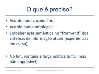 O que é preciso?
• Acordo num vocabulário;
• Acordo numa ontologia;
• Embeber esta semântica no “front-end” dos
sistemas de informação atuais (experiências
em curso);
• No fim: vontade e força política (difícil mas
não impossível).
5 de Outubro de 2013 Encontro Internacional de Arquivos - Faro 20
 