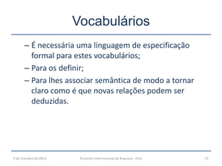 – É necessária uma linguagem de especificação
formal para estes vocabulários;
– Para os definir;
– Para lhes associar semântica de modo a tornar
claro como é que novas relações podem ser
deduzidas.
Vocabulários
5 de Outubro de 2013 21Encontro Internacional de Arquivos - Faro
 