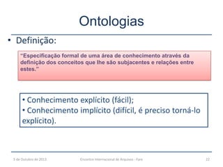 • Definição:
Ontologias
“Especificação formal de uma área de conhecimento através da
definição dos conceitos que lhe são subjacentes e relações entre
estes.”
• Conhecimento explícito (fácil);
• Conhecimento implícito (difícil, é preciso torná-lo
explícito).
5 de Outubro de 2013 22Encontro Internacional de Arquivos - Faro
 