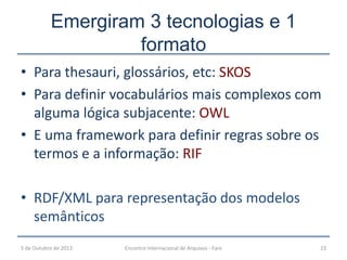 • Para thesauri, glossários, etc: SKOS
• Para definir vocabulários mais complexos com
alguma lógica subjacente: OWL
• E uma framework para definir regras sobre os
termos e a informação: RIF
• RDF/XML para representação dos modelos
semânticos
Emergiram 3 tecnologias e 1
formato
5 de Outubro de 2013 23Encontro Internacional de Arquivos - Faro
 