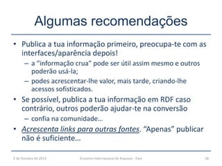 • Publica a tua informação primeiro, preocupa-te com as
interfaces/aparência depois!
– a “informação crua” pode ser útil assim mesmo e outros
poderão usá-la;
– podes acrescentar-lhe valor, mais tarde, criando-lhe
acessos sofisticados.
• Se possível, publica a tua informação em RDF caso
contrário, outros poderão ajudar-te na conversão
– confia na comunidade…
• Acrescenta links para outras fontes. “Apenas” publicar
não é suficiente…
Algumas recomendações
5 de Outubro de 2013 28Encontro Internacional de Arquivos - Faro
 