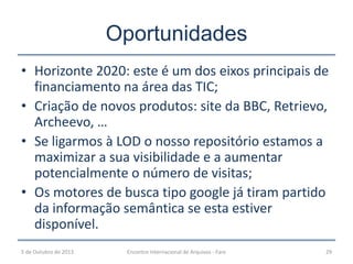 Oportunidades
• Horizonte 2020: este é um dos eixos principais de
financiamento na área das TIC;
• Criação de novos produtos: site da BBC, Retrievo,
Archeevo, …
• Se ligarmos à LOD o nosso repositório estamos a
maximizar a sua visibilidade e a aumentar
potencialmente o número de visitas;
• Os motores de busca tipo google já tiram partido
da informação semântica se esta estiver
disponível.
5 de Outubro de 2013 Encontro Internacional de Arquivos - Faro 29
 