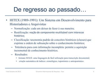 De regresso ao passado…
• HITEX (1989-1991): Um Sistema em Desenvolvimento para
Historiadores e Arquivistas
– Normalização: cada um deixar de fazer à sua maneira;
– Reutilização: noção de componente reutilizável com interesse
histórico;
– Classificação: taxonomia padrão de conceitos históricos (classes) que
exprime a ordem de subsunção sobre o conhecimento histórico;
– Tolerância para com informação incompleta: permite a aquisição
incremental de conhecimento histórico;
– Resultados:
• formato HiTeX: uma linguagem de fácil utilização para transcrição documental;
• criação automática de índices: cronológico, toponímico e antroponímico.
5 de Outubro de 2013 Encontro Internacional de Arquivos - Faro 3
 