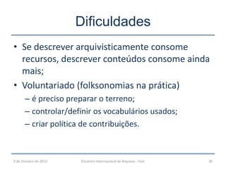 Dificuldades
• Se descrever arquivisticamente consome
recursos, descrever conteúdos consome ainda
mais;
• Voluntariado (folksonomias na prática)
– é preciso preparar o terreno;
– controlar/definir os vocabulários usados;
– criar política de contribuições.
5 de Outubro de 2013 Encontro Internacional de Arquivos - Faro 30
 