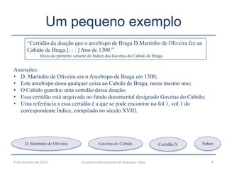 Um pequeno exemplo
5 de Outubro de 2013 Encontro Internacional de Arquivos - Faro 4
“Certidão da doação que o arcebispo de Braga D.Martinho de Oliveira fez ao
Cabido de Braga [: : : ] Ano de 1300.”
Início do primeiro volume do Índice das Gavetas do Cabido de Braga
Asserções:
• D. Martinho de Oliveira era o Arcebispo de Braga em 1300;
• Este arcebispo doou qualquer coisa ao Cabido de Braga, nesse mesmo ano;
• O Cabido guardou uma certidão dessa doação;
• Essa certidão está arquivada no fundo documental designado Gavetas do Cabido;
• Uma referência a essa certidão é a que se pode encontrar no fol.1, vol.1 do
correspondente Índice, compilado no século XVIII.
D. Martinho de Oliveira Gavetas do Cabido Certidão X Índice
 