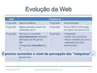 Evolução da Web
Web Arquivos pt
1ª geração Páginas estáticas 1ª geração Informatização
2ª geração Páginas geradas a partir de
conteúdos em SI
2ª geração Acesso Web à informação
em regime de acesso livre
3ª geração Sites que se atualizam
automaticamente mediante
alterações de 3ªs partes:
BBC
• Integração automática de
SI
• Normalização
• Identificadores
persistentes
• ...
3ª geração • Integração
• Dados com semântica
• Novos modelos de acesso
• Aplicações de valor
acrescentado
5 de Outubro de 2013 Encontro Internacional de Arquivos - Faro 7
É preciso aumentar o nível de percepção das “máquinas”…
 
