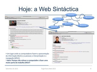 Hoje: a Web Sintáctica
Setembro de 2013 Engenharia Web 2013 8
Resource
Resource
Resource
Resource
Resource
Resourcehref
href
href
href
href
href
href
href
• Um lugar onde os computadores fazem a apresentação
da informação (fácil) e as pessoas a interpretação e a
navegação (difícil).
• Ideia: Porque não colocar o computador a fazer uma
maior parte do trabalho difícil?
 