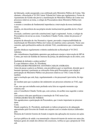 da federação, sendo assegurada a sua celebração pelo Ministério Público de Contas. Não 
obstante, a Resolução nº 01/2012 deste Tribunal de Contas que regulamenta o Termo de 
Ajustamento de Gestão não prever a manifestação do Ministério Público de Contas nos 
processos relativos ao tema, o colégio de Procuradores deste Ministério Público tem estudado 
o assunto e considera de fundamental importância a intervenção da nossa instituição nessa 
matéria, em decorrência da sua própria missão institucional de guardião da lei e fiscal de sua 
execução, conforme a previsão constitucional, legal e regimental. Assim, o colégio de 
Procuradores irá enviar ao exmo. Conselheiro Cláudio Terrão, relator do processo nº 863016, 
proposta de alteração do Ato Normativo vigente, prevendo a imprescindibilidade da 
manifestação do Ministério Público de Contas em matérias como a presente. Neste caso 
concreto, após perfunctória análise do referido TAG, consideramos que o instrumento em 
questão obedeceu regularmente o trâmite estabelecido na Resolução nº 01/2012. Ademais, 
não vislumbramos ilegalidades aparentes que pudessem ensejar a intervenção do MP de 
Contas, por meio de medidas de interesse da justiça, da administração ou do erário, com a 
finalidade de defender a ordem jurídica”. 
É o que tínhamos a dizer, Sr. Presidente. 
CONSELHEIRO PRESIDENTE ANTÔNIO CARLOS ANDRADA: 
Antes de passar a palavra ao Relator, esta presidência quer se manifestar, dizendo que é 
bastante oportuna e pertinente as colocações feitas pela Procuradora com relação à 
participação do Ministério Público nos processos relativos ao TAG. Como foi dito também 
aqui a resolução que está, hoje, regulamentando o rito processual é provisória, foi algo feito 
de imediato para que se pudesse dar andamento aos processos atinentes ao TAG, aqui na 
Casa, mas que um trabalho mais profundo seria feito no segundo momento cuja relatoria está 
com o Conselheiro Cláudio Terrão que, com certeza, irá acolher essa sugestão e outras que, 
com certeza virão para aperfeiçoar a tramitação do TAG nesta Casa. 
CONSELHEIRO MAURI TORRES: 
Nós agradecemos a participação da Procuradora, que é muito importante no processo desta 
Corte. 
Dando sequência, Sr. Presidente, analisando os índices progressivos de adequação 
apresentados pelo Governo do Estado em conjunto com os estudos técnicos elaborados pela 
Diretoria de Controle Externo do Estado à respeito das aplicações de recursos em ações e 
serviços públicos de saúde e na manutenção e desenvolvimento de ensino nos autos dos 
balanços gerais do estado dos últimos três exercícios, verifica-se que a proposta de TAG sob  