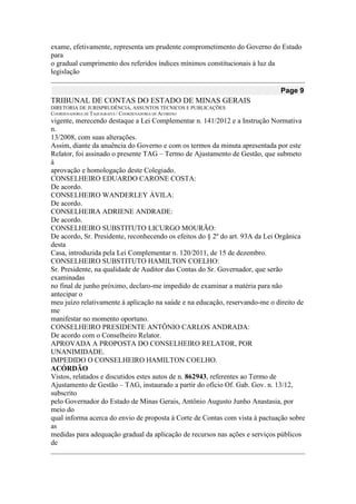 exame, efetivamente, representa um prudente comprometimento do Governo do Estado para 
o gradual cumprimento dos referidos índices mínimos constitucionais à luz da legislação Page 9 
TRIBUNAL DE CONTAS DO ESTADO DE MINAS GERAIS 
DIRETORIA DE JURISPRUDÊNCIA, ASSUNTOS TÉCNICOS E PUBLICAÇÕES 
COORDENADORIA DE TAQUIGRAFIA / COORDENADORIA DE ACÓRDÃO 
vigente, merecendo destaque a Lei Complementar n. 141/2012 e a Instrução Normativa n. 
13/2008, com suas alterações. 
Assim, diante da anuência do Governo e com os termos da minuta apresentada por este 
Relator, foi assinado o presente TAG – Termo de Ajustamento de Gestão, que submeto à 
aprovação e homologação deste Colegiado. 
CONSELHEIRO EDUARDO CARONE COSTA: 
De acordo. 
CONSELHEIRO WANDERLEY ÁVILA: 
De acordo. 
CONSELHEIRA ADRIENE ANDRADE: 
De acordo. 
CONSELHEIRO SUBSTITUTO LICURGO MOURÃO: 
De acordo, Sr. Presidente, reconhecendo os efeitos do § 2º do art. 93A da Lei Orgânica desta 
Casa, introduzida pela Lei Complementar n. 120/2011, de 15 de dezembro. 
CONSELHEIRO SUBSTITUTO HAMILTON COELHO: 
Sr. Presidente, na qualidade de Auditor das Contas do Sr. Governador, que serão examinadas 
no final de junho próximo, declaro-me impedido de examinar a matéria para não antecipar o 
meu juízo relativamente à aplicação na saúde e na educação, reservando-me o direito de me 
manifestar no momento oportuno. 
CONSELHEIRO PRESIDENTE ANTÔNIO CARLOS ANDRADA: 
De acordo com o Conselheiro Relator. 
APROVADA A PROPOSTA DO CONSELHEIRO RELATOR, POR UNANIMIDADE. 
IMPEDIDO O CONSELHEIRO HAMILTON COELHO. 
ACÓRDÃO 
Vistos, relatados e discutidos estes autos de n. 862943, referentes ao Termo de 
Ajustamento de Gestão – TAG, instaurado a partir do ofício Of. Gab. Gov. n. 13/12, subscrito 
pelo Governador do Estado de Minas Gerais, Antônio Augusto Junho Anastasia, por meio do 
qual informa acerca do envio de proposta à Corte de Contas com vista à pactuação sobre as 
medidas para adequação gradual da aplicação de recursos nas ações e serviços públicos de  