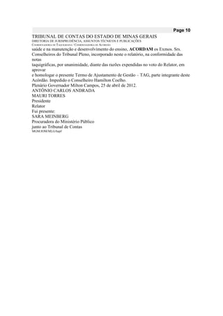 Page 10 
TRIBUNAL DE CONTAS DO ESTADO DE MINAS GERAIS 
DIRETORIA DE JURISPRUDÊNCIA, ASSUNTOS TÉCNICOS E PUBLICAÇÕES 
COORDENADORIA DE TAQUIGRAFIA / COORDENADORIA DE ACÓRDÃO 
saúde e na manutenção e desenvolvimento do ensino, ACORDAM os Exmos. Srs. 
Conselheiros do Tribunal Pleno, incorporado neste o relatório, na conformidade das notas 
taquigráficas, por unanimidade, diante das razões expendidas no voto do Relator, em aprovar 
e homologar o presente Termo de Ajustamento de Gestão – TAG, parte integrante deste 
Acórdão. Impedido o Conselheiro Hamilton Coelho. 
Plenário Governador Milton Campos, 25 de abril de 2012. 
ANTÔNIO CARLOS ANDRADA 
MAURI TORRES 
Presidente 
Relator 
Fui presente: 
SARA MEINBERG 
Procuradora do Ministério Público 
junto ao Tribunal de Contas 
MGM/JOM/MLG/hapf 
