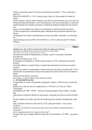 Tratam os presentes autos de Termo de Ajustamento de Gestão – TAG, instaurado a partir do 
Ofício OF.GAB.GOV n. 13/12, subscrito pelo Exmo. Sr. Governador do Estado de Minas 
Gerais Antônio Augusto Junho Anastasia, por meio do qual informou que o Governo do 
Estado pretendia encaminhar a esta Corte proposta, com vistas à pactuação e à oportuna 
implementação das medidas necessárias à adequação gradual da aplicação dos recursos nas 
ações e serviços públicos de saúde e na manutenção e desenvolvimento do ensino. 
A efetiva proposta de escalonamento para a adequação dos percentuais mínimos para fins de 
cumprimento dos índices constitucionais nas áreas de saúde e educação a ser pactuada foi 
apresentada por meio do Ofício OF.GAB.SEC. n. 128/12, subscrito pela Srª. Renata Vilhena, Page 2 
TRIBUNAL DE CONTAS DO ESTADO DE MINAS GERAIS 
DIRETORIA DE JURISPRUDÊNCIA, ASSUNTOS TÉCNICOS E PUBLICAÇÕES 
COORDENADORIA DE TAQUIGRAFIA / COORDENADORIA DE ACÓRDÃO 
Secretária de Estado de Planejamento e Gestão, e pelo Sr. Leonardo Colombini, Secretário de 
Estado de Fazenda, às fls. 23/25. 
Em atenção ao Expediente n. 44/2012 desta relatoria, fl. 09, a Diretoria de Controle Externo 
do Estado elaborou o estudo técnico a respeito das aplicações de recursos em ações e serviços 
públicos de saúde e na manutenção e desenvolvimento do ensino acostado às fls. 10/19, 
sintetizando os apontamentos técnicos levantados nas contas do Governo do Estado de Minas 
Gerais dos três últimos exercícios. 
Em síntese, é o breve relato do que consta nos autos. 
2 – FUNDAMENTAÇÃO 
Compulsando os autos e examinando a legislação vigente, verifica-se que, na seara da saúde 
pública, até o advento da Lei Complementar n. 141/2012, o § 3º do art. 198 da Constituição 
da República de 1988 – CR/88 – carecia de regulamentação. Nesse cenário, o Estado não 
tinha balizas normativas definitivas para pautar a alocação de recursos na área de ações e 
serviços públicos de saúde, para fins de cumprimento do mínimo constitucional, razão pela 
qual, conforme informa no ofício de fls. 23/25, optou por manter “uma postura prudente”, 
diante de “um desenho orçamentário que estava em constante mutação durante a tramitação 
da lei regulamentadora no Congresso Nacional”. 
Cumpre notar que a redação final do Projeto de Lei do Senado n. 121/2007 – que gerou a Lei  