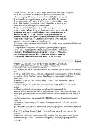 Complementar n. 141/2012 – previa no parágrafo único do artigo 6º o seguinte: 
Art. 6º Os Estados e o Distrito Federal aplicarão, anualmente, em 
ações e serviços públicos de saúde, no mínimo, 12% (doze por cento) 
da arrecadação dos impostos a que se refere o art. 155 e dos recursos 
de que tratam o art. 157, a alínea “a” do inciso I e o inciso II do caput 
do art. 159, todos da Constituição Federal, deduzidas as parcelas que 
forem transferidas aos respectivos Municípios. 
Parágrafo único. Os Estados e o Distrito Federal que, no ano 
anterior ao da vigência desta Lei Complementar, tiverem aplicado 
percentual inferior ao especificado no caput, considerando-se o 
disposto nos arts. 2º, 3º e 4º, deverão elevar gradualmente o 
montante aplicado, para que atinjam os percentuais mínimos no 
exercício financeiro de 2011, reduzida a diferença à razão de, pelo 
menos, 1/4 (um quarto) por ano. (grifo nosso) 
Ocorre que o supra transcrito parágrafo único foi vetado, com a seguinte justificativa na 
mensagem de veto: 
Os dispositivos se referem à aplicação da Contribuição Social para a 
Saúde – CSS, cuja criação foi retirada do projeto durante a tramitação, 
e às regras de aplicação progressiva para os Estados e Municípios 
com término previsto para 2011, carecendo, assim, de qualquer 
efeito prático quando da promulgação da Lei. (grifo nosso) Page 3 
TRIBUNAL DE CONTAS DO ESTADO DE MINAS GERAIS 
DIRETORIA DE JURISPRUDÊNCIA, ASSUNTOS TÉCNICOS E PUBLICAÇÕES 
COORDENADORIA DE TAQUIGRAFIA / COORDENADORIA DE ACÓRDÃO 
Ora, infere-se das razões do veto acima que este se deu em face de equívoco na redação final 
do Projeto de Lei sob exame, tendo em vista que não foi atualizado no âmbito do Poder 
Legislativo o termo final para o prazo de aplicação progressiva para os Estados e Municípios 
se adequarem aos preceitos trazidos pela lei. Assim, como foi mantido o prazo originalmente 
previsto no Projeto de Lei de 2007, com término em 2011, de fato não havia mais sentido a 
sanção de um dispositivo normativo que não surtiria qualquer efeito. 
Sob esse prisma, afere-se que o Poder Legislativo pretendia conceder aos Estados e aos 
Municípios que não cumprissem de imediato o índice mínimo constitucional na área de saúde, 
com base nos preceitos trazidos pela LC 141/2012, um prazo de quatro anos para se ajustarem 
gradualmente às novas regras. Na mesma linha, constata-se da razão do veto acima transcrita 
que o Poder Executivo não se embasou em qualquer oposição ao conteúdo do parágrafo único 
do art. 6º do referido Projeto de Lei, evidenciando que o veto decorreu apenas do aparente 
erro material consistente na não atualização do termo final para o período de ajustes. 
Importa notar que é usual a concessão de um período de transição para promover a adequação  