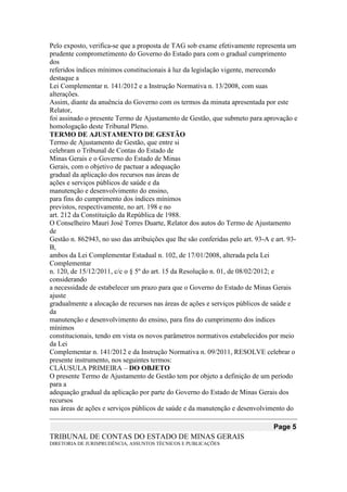 Pelo exposto, verifica-se que a proposta de TAG sob exame efetivamente representa um 
prudente comprometimento do Governo do Estado para com o gradual cumprimento dos 
referidos índices mínimos constitucionais à luz da legislação vigente, merecendo destaque a 
Lei Complementar n. 141/2012 e a Instrução Normativa n. 13/2008, com suas alterações. 
Assim, diante da anuência do Governo com os termos da minuta apresentada por este Relator, 
foi assinado o presente Termo de Ajustamento de Gestão, que submeto para aprovação e 
homologação deste Tribunal Pleno. 
TERMO DE AJUSTAMENTO DE GESTÃO 
Termo de Ajustamento de Gestão, que entre si 
celebram o Tribunal de Contas do Estado de 
Minas Gerais e o Governo do Estado de Minas 
Gerais, com o objetivo de pactuar a adequação 
gradual da aplicação dos recursos nas áreas de 
ações e serviços públicos de saúde e da 
manutenção e desenvolvimento do ensino, 
para fins do cumprimento dos índices mínimos 
previstos, respectivamente, no art. 198 e no 
art. 212 da Constituição da República de 1988. 
O Conselheiro Mauri José Torres Duarte, Relator dos autos do Termo de Ajustamento de 
Gestão n. 862943, no uso das atribuições que lhe são conferidas pelo art. 93-A e art. 93- B, 
ambos da Lei Complementar Estadual n. 102, de 17/01/2008, alterada pela Lei Complementar 
n. 120, de 15/12/2011, c/c o § 5º do art. 15 da Resolução n. 01, de 08/02/2012; e considerando 
a necessidade de estabelecer um prazo para que o Governo do Estado de Minas Gerais ajuste 
gradualmente a alocação de recursos nas áreas de ações e serviços públicos de saúde e da 
manutenção e desenvolvimento do ensino, para fins do cumprimento dos índices mínimos 
constitucionais, tendo em vista os novos parâmetros normativos estabelecidos por meio da Lei 
Complementar n. 141/2012 e da Instrução Normativa n. 09/2011, RESOLVE celebrar o 
presente instrumento, nos seguintes termos: 
CLÁUSULA PRIMEIRA – DO OBJETO 
O presente Termo de Ajustamento de Gestão tem por objeto a definição de um período para a 
adequação gradual da aplicação por parte do Governo do Estado de Minas Gerais dos recursos 
nas áreas de ações e serviços públicos de saúde e da manutenção e desenvolvimento do Page 5 
TRIBUNAL DE CONTAS DO ESTADO DE MINAS GERAIS 
DIRETORIA DE JURISPRUDÊNCIA, ASSUNTOS TÉCNICOS E PUBLICAÇÕES  