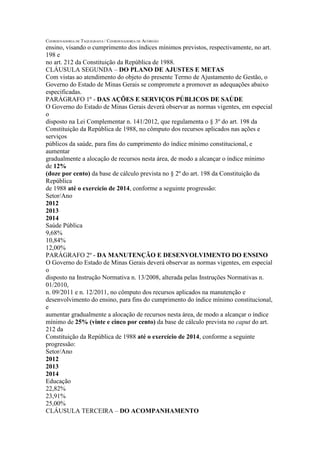 COORDENADORIA DE TAQUIGRAFIA / COORDENADORIA DE ACÓRDÃO 
ensino, visando o cumprimento dos índices mínimos previstos, respectivamente, no art. 198 e 
no art. 212 da Constituição da República de 1988. 
CLÁUSULA SEGUNDA – DO PLANO DE AJUSTES E METAS 
Com vistas ao atendimento do objeto do presente Termo de Ajustamento de Gestão, o 
Governo do Estado de Minas Gerais se compromete a promover as adequações abaixo 
especificadas. 
PARÁGRAFO 1º - DAS AÇÕES E SERVIÇOS PÚBLICOS DE SAÚDE 
O Governo do Estado de Minas Gerais deverá observar as normas vigentes, em especial o 
disposto na Lei Complementar n. 141/2012, que regulamenta o § 3º do art. 198 da 
Constituição da República de 1988, no cômputo dos recursos aplicados nas ações e serviços 
públicos da saúde, para fins do cumprimento do índice mínimo constitucional, e aumentar 
gradualmente a alocação de recursos nesta área, de modo a alcançar o índice mínimo de 12% 
(doze por cento) da base de cálculo prevista no § 2º do art. 198 da Constituição da República 
de 1988 até o exercício de 2014, conforme a seguinte progressão: 
Setor/Ano 
2012 
2013 
2014 
Saúde Pública 
9,68% 
10,84% 
12,00% 
PARÁGRAFO 2º - DA MANUTENÇÃO E DESENVOLVIMENTO DO ENSINO 
O Governo do Estado de Minas Gerais deverá observar as normas vigentes, em especial o 
disposto na Instrução Normativa n. 13/2008, alterada pelas Instruções Normativas n. 01/2010, 
n. 09/2011 e n. 12/2011, no cômputo dos recursos aplicados na manutenção e 
desenvolvimento do ensino, para fins do cumprimento do índice mínimo constitucional, e 
aumentar gradualmente a alocação de recursos nesta área, de modo a alcançar o índice 
mínimo de 25% (vinte e cinco por cento) da base de cálculo prevista no caput do art. 212 da 
Constituição da República de 1988 até o exercício de 2014, conforme a seguinte progressão: 
Setor/Ano 
2012 
2013 
2014 
Educação 
22,82% 
23,91% 
25,00% 
CLÁUSULA TERCEIRA – DO ACOMPANHAMENTO  