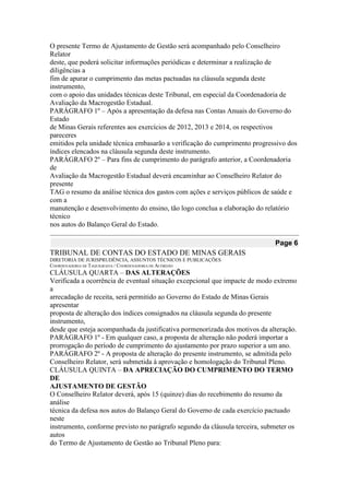 O presente Termo de Ajustamento de Gestão será acompanhado pelo Conselheiro Relator 
deste, que poderá solicitar informações periódicas e determinar a realização de diligências a 
fim de apurar o cumprimento das metas pactuadas na cláusula segunda deste instrumento, 
com o apoio das unidades técnicas deste Tribunal, em especial da Coordenadoria de 
Avaliação da Macrogestão Estadual. 
PARÁGRAFO 1º – Após a apresentação da defesa nas Contas Anuais do Governo do Estado 
de Minas Gerais referentes aos exercícios de 2012, 2013 e 2014, os respectivos pareceres 
emitidos pela unidade técnica embasarão a verificação do cumprimento progressivo dos 
índices elencados na cláusula segunda deste instrumento. 
PARÁGRAFO 2º – Para fins de cumprimento do parágrafo anterior, a Coordenadoria de 
Avaliação da Macrogestão Estadual deverá encaminhar ao Conselheiro Relator do presente 
TAG o resumo da análise técnica dos gastos com ações e serviços públicos de saúde e com a 
manutenção e desenvolvimento do ensino, tão logo conclua a elaboração do relatório técnico 
nos autos do Balanço Geral do Estado. Page 6 
TRIBUNAL DE CONTAS DO ESTADO DE MINAS GERAIS 
DIRETORIA DE JURISPRUDÊNCIA, ASSUNTOS TÉCNICOS E PUBLICAÇÕES 
COORDENADORIA DE TAQUIGRAFIA / COORDENADORIA DE ACÓRDÃO 
CLÁUSULA QUARTA – DAS ALTERAÇÕES 
Verificada a ocorrência de eventual situação excepcional que impacte de modo extremo a 
arrecadação de receita, será permitido ao Governo do Estado de Minas Gerais apresentar 
proposta de alteração dos índices consignados na cláusula segunda do presente instrumento, 
desde que esteja acompanhada da justificativa pormenorizada dos motivos da alteração. 
PARÁGRAFO 1º - Em qualquer caso, a proposta de alteração não poderá importar a 
prorrogação do período de cumprimento do ajustamento por prazo superior a um ano. 
PARÁGRAFO 2º - A proposta de alteração do presente instrumento, se admitida pelo 
Conselheiro Relator, será submetida à aprovação e homologação do Tribunal Pleno. 
CLÁUSULA QUINTA – DA APRECIAÇÃO DO CUMPRIMENTO DO TERMO DE 
AJUSTAMENTO DE GESTÃO 
O Conselheiro Relator deverá, após 15 (quinze) dias do recebimento do resumo da análise 
técnica da defesa nos autos do Balanço Geral do Governo de cada exercício pactuado neste 
instrumento, conforme previsto no parágrafo segundo da cláusula terceira, submeter os autos 
do Termo de Ajustamento de Gestão ao Tribunal Pleno para:  
