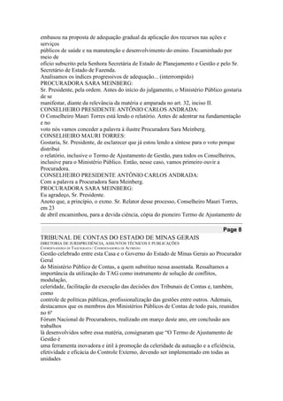embasou na proposta de adequação gradual da aplicação dos recursos nas ações e serviços 
públicos de saúde e na manutenção e desenvolvimento do ensino. Encaminhado por meio de 
ofício subscrito pela Senhora Secretária de Estado de Planejamento e Gestão e pelo Sr. 
Secretário de Estado de Fazenda. 
Analisamos os índices progressivos de adequação... (interrompido) 
PROCURADORA SARA MEINBERG: 
Sr. Presidente, pela ordem. Antes do início do julgamento, o Ministério Público gostaria de se 
manifestar, diante da relevância da matéria e amparada no art. 32, inciso II. 
CONSELHEIRO PRESIDENTE ANTÔNIO CARLOS ANDRADA: 
O Conselheiro Mauri Torres está lendo o relatório. Antes de adentrar na fundamentação e no 
voto nós vamos conceder a palavra à ilustre Procuradora Sara Meinberg. 
CONSELHEIRO MAURI TORRES: 
Gostaria, Sr. Presidente, de esclarecer que já estou lendo a síntese para o voto porque distribuí 
o relatório, inclusive o Termo de Ajustamento de Gestão, para todos os Conselheiros, 
inclusive para o Ministério Público. Então, nesse caso, vamos primeiro ouvir a Procuradora. 
CONSELHEIRO PRESIDENTE ANTÔNIO CARLOS ANDRADA: 
Com a palavra a Procuradora Sara Meinberg. 
PROCURADORA SARA MEINBERG: 
Eu agradeço, Sr. Presidente. 
Anoto que, a princípio, o exmo. Sr. Relator desse processo, Conselheiro Mauri Torres, em 23 
de abril encaminhou, para a devida ciência, cópia do pioneiro Termo de Ajustamento de Page 8 
TRIBUNAL DE CONTAS DO ESTADO DE MINAS GERAIS 
DIRETORIA DE JURISPRUDÊNCIA, ASSUNTOS TÉCNICOS E PUBLICAÇÕES 
COORDENADORIA DE TAQUIGRAFIA / COORDENADORIA DE ACÓRDÃO 
Gestão celebrado entre esta Casa e o Governo do Estado de Minas Gerais ao Procurador Geral 
do Ministério Público de Contas, a quem substituo nessa assentada. Ressaltamos a 
importância da utilização do TAG como instrumento de solução de conflitos, modulação, 
celeridade, facilitação da execução das decisões dos Tribunais de Contas e, também, como 
controle de políticas públicas, profissionalização das gestões entre outros. Ademais, 
destacamos que os membros dos Ministérios Públicos de Contas de todo país, reunidos no 6º 
Fórum Nacional de Procuradores, realizado em março deste ano, em conclusão aos trabalhos 
lá desenvolvidos sobre essa matéria, consignaram que “O Termo de Ajustamento de Gestão é 
uma ferramenta inovadora e útil à promoção da celeridade da autuação e a eficiência, 
efetividade e eficácia do Controle Externo, devendo ser implementado em todas as unidades  