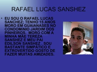 RAFAEL LUCAS SANSHEZ EU SOU O RAFAEL LUCAS SANCHEZ; TENHO 15 ANOS MORO EM GUAIANASES NO CONDOMíNIO JARDIM DOS PINHEIROS.  MORO COM A MINHA MÃE TEREZA SANSHEZ E MEU PAI EDILSON SANSHEZ . SOU BASTANTE SIMPÁTICO E EXTROVERTIDO GOSTO DE FAZER MUITAS AMIZADES. 