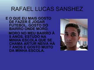RAFAEL LUCAS SANSHEZ E O QUE EU MAIS GOSTO DE FAZER É JOGAR FUTEBOL. GOSTO DO BAIRRO ONDE MORO.  MORO NO MEU BAIRRO À 8 ANOS. ESTUDO NA MINHA ESCOLA QUE SE CHAMA ARTUR NEIVA HÁ 7 ANOS E GOSTO MUITO DA MINHA ESCOLA. 