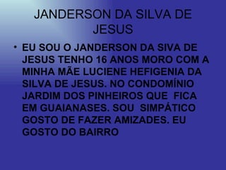 JANDERSON DA SILVA DE JESUS EU SOU O JANDERSON DA SIVA DE JESUS TENHO 16 ANOS MORO COM A MINHA MÃE LUCIENE HEFIGENIA DA SILVA DE JESUS. NO CONDOMÍNIO JARDIM DOS PINHEIROS QUE  FICA EM GUAIANASES. SOU  SIMPÁTICO GOSTO DE FAZER AMIZADES. EU GOSTO DO BAIRRO  