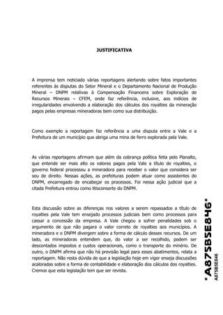 JUSTIFICATIVA




A imprensa tem noticiado várias reportagens alertando sobre fatos importantes
referentes às disputas do Setor Mineral e o Departamento Nacional de Produção
Mineral – DNPM relativas à Compensação Financeira sobre Exploração de
Recursos Minerais – CFEM, onde faz referência, inclusive, aos indícios de
irregularidades envolvendo a elaboração dos cálculos dos royalties da mineração
pagos pelas empresas mineradoras bem como sua distribuição.



Como exemplo a reportagem faz referência a uma disputa entre a Vale e a
Prefeitura de um município que abriga uma mina de ferro explorada pela Vale.



As várias reportagens afirmam que além da cobrança política feita pelo Planalto,
que entende ser mais alto os valores pagos pela Vale a título de royalties, o
governo federal processou a mineradora para receber o valor que considera ser
seu de direito. Nessas ações, as prefeituras podem atuar como assistentes do
DNPM, encarregado de encabeçar os processos. Foi nessa ação judicial que a
citada Prefeitura entrou como litisconsorte do DNPM.



Esta discussão sobre as diferenças nos valores a serem repassados a título de
royalties pela Vale tem ensejado processos judiciais bem como processos para
                                                                                     *A875B5E846*
cassar a concessão da empresa. A Vale chegou a sofrer penalidades sob o
argumento de que não pagara o valor correto de royalties aos municípios. A
mineradora e o DNPM divergem sobre a forma de cálculo desses recursos. De um
lado, as mineradoras entendem que, do valor a ser recolhido, podem ser
descontados impostos e custos operacionais, como o transporte do minério. De
outro, o DNPM afirma que não há previsão legal para esses abatimentos, relata a
                                                                                                    A875B5E846




reportagem. Não resta dúvida de que a legislação hoje em vigor enseja discussões
acaloradas sobre a forma de contabilidade e elaboração dos cálculos dos royalties.
Cremos que esta legislação tem que ser revista.
 