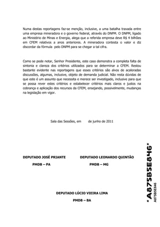 Numa destas reportagens faz-se menção, inclusive, a uma batalha travada entre
uma empresa mineradora e o governo federal, através do DNPM. O DNPM, ligado
ao Ministério de Minas e Energia, alega que a referida empresa deve R$ 4 bilhões
em CFEM relativos a anos anteriores. A mineradora contesta o valor e diz
discordar da fórmula pelo DNPM para se chegar a tal cifra.



Como se pode notar, Senhor Presidente, este caso demonstra a completa falta de
sintonia e clareza dos critérios utilizados para se determinar a CFEM. Restou
bastante evidente nas reportagens que esses critérios são alvos de acaloradas
discussões, algumas, inclusive, objeto de demanda judicial. Não resta dúvidas de
que este é um assunto que necessita e merece ser investigado, inclusive para que
se possa rever estes critérios e estabelecer critérios mais claros e justos na
cobrança e aplicação dos recursos da CFEM, ensejando, possivelmente, mudanças
na legislação em vigor.




                  Sala das Sessões, em      de junho de 2011




                                                                                   *A875B5E846*
DEPUTADO JOSÉ PRIANTE                 DEPUTADO LEONARDO QUINTÃO

      PMDB – PA                              PMDB – MG
                                                                                                  A875B5E846




                      DEPUTADO LÚCIO VIEIRA LIMA

                                 PMDB – BA
 