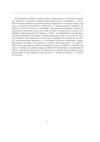 Este trabalho é dividido em quatro partes: a primeira parte, é dedicado à Sequên-
cias Numéricas, mostrando resultados importantes como a convergência e a diver-
gência de uma sequência e citando sequências importantes na educação básica, tais
como as progessões Aritméticas e Geométricas. A segunda parte do trabalho é de-
dicada aos tópicos de limite e continuidade. Apresentamos a denição de limite de
duas formas equivalentes, uma com a idéia de limite de sequências e a outra com a
denição tradicional utilizando épsilon e o delta. A continuidade de uma função é
abordada juntamente com alguns teoremas importantes como o Teorema do Valor
Intermediário. Apresentamos na terceira parte a denição de derivada de uma fun-
ção, sua interpretação geométrica e as derivadas das funções elementares, sempre
apresentando exemplos que abordem os conceitos mais importantes. Na quarta e
última parte apresentamos algumas aplicações de sequência, limites e derivadas, tais
como a construção de grácos, alguns problemas de minimização e maximização de
funções, aproximações de funções via diferencial e os métodos para determinar raizes
aproximadas de uma função em um intervalo I ( Método da Bisseção e o Método
de Newton).
x
 