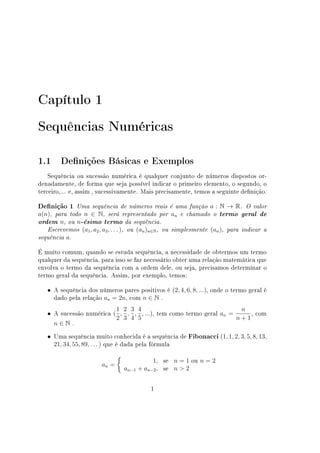 Capítulo 1
Sequências Numéricas
1.1 Denições Básicas e Exemplos
Sequência ou sucessão numérica é qualquer conjunto de números dispostos or-
denadamente, de forma que seja possível indicar o primeiro elemento, o segundo, o
terceiro,... e, assim , sucessivamente. Mais precisamente, temos a seguinte denição.
Denição 1 Uma sequência de números reais é uma função a : N → R. O valor
a(n), para todo n ∈ N, será representado por an e chamado o termo geral de
ordem n, ou n-ésimo termo da sequência.
Escrevemos (a1, a2, a3, . . . ), ou (an)n∈N, ou simplesmente (an), para indicar a
sequência a.
É muito comum, quando se estuda sequência, a necessidade de obtermos um termo
qualquer da sequência, para isso se faz necessário obter uma relação matemática que
envolva o termo da sequência com a ordem dele, ou seja, precisamos determinar o
termo geral da sequência. Assim, por exemplo, temos:
• A sequência dos números pares positivos é (2, 4, 6, 8, ...), onde o termo geral é
dado pela relação an = 2n, com n ∈ N .
• A sucessão numérica (
1
2
,
2
3
,
3
4
,
4
5
, ...), tem como termo geral an =
n
n + 1
, com
n ∈ N .
• Uma sequência muito conhecida é a sequência de Fibonacci (1, 1, 2, 3, 5, 8, 13,
21, 34, 55, 89, . . . ) que é dada pela fórmula
an =
{
1, se n = 1 ou n = 2
an−1 + an−2, se n  2
1
 