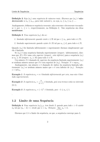 Limite de Sequências Sequências
Denição 2 Seja (an) uma sequência de números reais. Dizemos que (an) é não-
decrescente se an ≤ an+1 para todo natural n, ou seja, a1 ≤ a2 ≤ a3 ≤ ....
Analogamente, denem-se sequência crescente, não-crescente e decrescente trocando-
se ≤ por , ≥ e , respectivamente, na Denição 2. Tais sequências são ditas
monótonas.
Denição 3 Uma sequência (an) diz-se:
1. limitada inferiomente quando existe c ∈ R tal que c ≤ an, para todo n ∈ N;
2. limitada superiomente quando existe d ∈ R tal que an ≤ d, para todo n ∈ N.
Quando (an) for limitada inferiormente e superiomente dizemos simplesmente que
ela é limitada.
Se (an) é uma sequência limitada superiormente (respect. inferiormente), dize-
mos que M ∈ R é uma cota superior (respect. cota inferior) para a sequência (an)
se an ≤ M (respect. an ≥ M) para todo n ∈ N.
Um número S é chamado de supremo da sequência limitada superiormente (an)
se nenhum número menor que S é cota superior de (an). Notação: S = sup an.
Analogamente, um número s é chamado de ínmo da sequência limitada infe-
riormente (an) se nenhum número maior que s é cota inferior de (an). Notação:
s = inf an.
Exemplo 1 A sequência an = n é limitada inferiormente por zero, mas não é limi-
tada superiormente.
Exemplo 2 A sequência an =
n
n + 1
é limitada, pois seus termos estão no intervalo
(0, 1).
Exemplo 3 A sequência an = (−1)n
é limitada, pois −1 ≤ an ≤ 1.
.
1.2 Limite de uma Sequência
Denição 4 Uma sequência (an)n∈N tem limite L quando para todo ϵ  0 existir
n0 tal que |an − L|  ϵ desde que n  n0. Notação: lim
n→+∞
an = L.
Dizemos que L é o limite da sequência, ou que, a sequência converge para L.
2
 