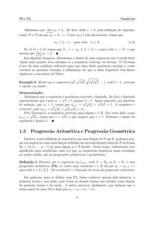 PA e PG Sequências
Armamos que lim
n→∞
an = L. De fato, dado ϵ  0, pela denição de supremo,
existe N ∈ N tal que aN  L − ϵ. Como (an) é não-decrescente, temos que
an  L − ϵ, para todo n ≥ N (1.2)
De (1.1) e (1.2) temos que L − ϵ  an ≤ L  L + ϵ para todo n  N, o que
mostra que lim
n→∞
an = L.
Em algumas situações, determinar o limite de uma sequência não é tarefa fácil.
Ainda mais quando nem sabemos se a sequência converge ou diverge. O Teorema
2 nos dá uma condição suciente para que uma dada sequência convirja e, como
veremos no próximo exemplo a informação de que a dada sequência tem limite
ajuda-nos a encontrar tal limite.
Exemplo 6 Mostre que a sequência (
√
l,
√
l
√
l,
√
l
√
l
√
l, . . . ), onde l  1, converge
e calcule seu limite.
Demonstração:
Armamos que a sequência é monótona crescente e limitada. De fato, é limitada
superiormente por l pois a1 =
√
l  l, porque l  1. Agora supondo, por hipótese
de indução, que an  l, temos que an+1 =
√
l
√
an 
√
l
√
l = l. A sequência é
crescente, pois an+1 =
√
l
√
an 
√
an
√
an = an.
Pelo Teorema 2, a sequência converge para algum s ∈ R. Por outro lado, como
an+1 =
√
lan, temos que s =
√
ls, o que implica que s = l. Portanto o limite da
sequência é igual a l.
1.3 Progressão Aritmética e Progressão Geométrica
Embora, nossa denição de sequência seja uma função de N em R, podemos pen-
sar em sequência como uma função denida em um subconjunto nito de N da forma
Np = {1, 2, . . . , p − 1, p} para algum p ∈ N xado. Nesta seção, utilizaremos este
signicado para sequências, uma vez que, as sequências numéricas mais estudadas
no ensino médio, são as progressões aritméticas e geométricas.
Denição 5 Dizemos que a sequência (an)n∈L, onde L = Np ou L = N, é uma
progressão aritmética (PA) se existe uma constante r ∈ R tal que an = an−1 + r
para todo n ∈ L{1}. Tal constante r é chamada de razão da progressão aritmética.
Em palavras, para se denir uma PA, basta conhecer apenas dois números, o
primeiro termo e sua razão, pois todos os demais termos são obtidos como função
do primeito termo e da razão. A saber, prova-se, facilmente, por indução que o
termo geral de uma PA é dado por an = a1 + (n − 1)r.
5
 