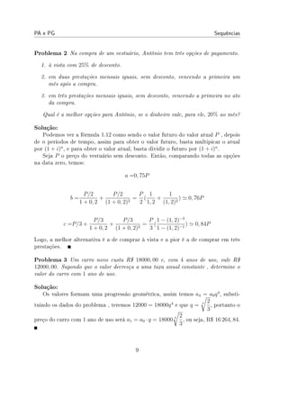 PA e PG Sequências
Problema 2 Na compra de um vestuário, Antônio tem três opções de pagamento.
1. à vista com 25% de desconto.
2. em duas prestações mensais iguais, sem desconto, vencendo a primeira um
mês após a compra.
3. em três prestações mensais iguais, sem desconto, vencendo a primeira no ato
da compra.
Qual é a melhor opções para Antônio, se o dinheiro vale, para ele, 20% ao mês?
Solução:
Podemos ver a fórmula 1.12 como sendo o valor futuro do valor atual P , depois
de n períodos de tempo, assim para obter o valor futuro, basta multipicar o atual
por (1 + i)n
, e para obter o valor atual, basta dividir o futuro por (1 + i)n
.
Seja P o preço do vestuário sem desconto. Então, comparando todas as opções
na data zero, temos:
a =0, 75P
b =
P/2
1 + 0, 2
+
P/2
(1 + 0, 2)2
=
P
2
(
1
1, 2
+
1
(1, 2)2
) ≃ 0, 76P
c =P/3 +
P/3
1 + 0, 2
+
P/3
(1 + 0, 2)2
=
P
3
(
1 − (1, 2)−3
1 − (1, 2)−1
) ≃ 0, 84P
Logo, a melhor alternativa é a de comprar à vista e a pior é a de comprar em três
prestações.
Problema 3 Um carro novo custa R$ 18000, 00 e, com 4 anos de uso, vale R$
12000, 00. Supondo que o valor decresça a uma taxa anual constante , determine o
valor do carro com 1 ano de uso.
Solução:
Os valores formam uma progressão geométrica, assim temos a4 = a0q4
, substi-
tuindo os dados do problema , teremos 12000 = 18000q4
e que q = 4
√
2
3
, portanto o
preço do carro com 1 ano de uso será a1 = a0 · q = 18000 4
√
2
3
, ou seja, R$ 16 264, 84.
9
 
