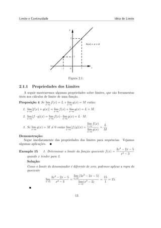 Limite e Continuidade Idéia de Limite
Figura 2.1:
2.1.1 Propriedades dos Limites
A seguir mostraremos algumas propriedades sobre limites, que são ferramentas
úteis nos cálculos de limite de uma função.
Proposição 4 Se lim
x→a
f(x) = L e lim
x→a
g(x) = M então:
1. lim
x→a
[f(x) + g(x)] = lim
x→a
f(x) + lim
x→a
g(x) = L + M.
2. lim
x→a
(f · g)(x) = lim
x→a
f(x) · lim
x→a
g(x) = L · M.
3. Se lim
x→a
g(x) = M ̸= 0 então lim
x→a
(f/g)(x) =
lim
x→a
f(x)
lim
x→a
g(x)
=
L
M
Demonstração:
Segue imediatamente das propriedades dos limites para sequências. Vejamos
algumas aplicações.
Exemplo 15 1. Determinar o limite da função quociente f(x) =
3x3
− 2x − 5
x2 − 3
quando x tender para 2.
Solução:
Como o limite do denominador é diferente de zero, podemos aplicar a regra do
quociente
lim
x→2
3x3
− 2x − 5
x2 − 3
=
lim
x→2
(3x3
− 2x − 5)
lim
x→2
(x2
− 3)
=
15
1
= 15.
13
 