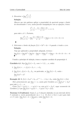 Limite e Continuidade Idéia de Limite
2. Encontrar o lim
x→1
x2
− 1
x − 1
.
Solução:
Observe que não podemos aplicar a propriedade do quociente porque o limite
do denominador é zero, assim fazendo manipulações com as equações, temos:
x2
− 1
x − 1
=
(x − 1)(x + 1)
x − 1
= x + 1,
para todo x ̸= 1. Portanto,
lim
x→1
x2
− 1
x − 1
= lim
x→1
(x − 1)(x + 1)
x − 1
= lim
x→1
(x + 1) = (1 + 1) = 2.
3. Determine o limite da função f(x) = 3x2
+ 4x − 8 quando x tender a zero.
Solução:
Veja que aplicando a propriedade adequada, teremos :
lim
x→0
f(x) = lim
x→0
3x2
+ lim
x→0
4x − lim
x→0
8 = 3 lim
x→0
x2
+ 4 lim
x→0
x − 8 = 0 + 0 − 8 = −8
Usando o princípio de indução, temos o seguinte corolário de proprosição 4.
Corolário 4.1 Seja lim
x→a
fi(x) = Li, com i = 1, 2, ..., n, então:
1. lim
x→a
fi(x) + ... + fn(x) = L1 + ... + Ln
2. lim
x→a
fi(x)...fn(x) = L1...Ln, em particular, se lim
x→a
f(x) = L, então :
lim
x→a
f(x)n
= Ln
Exemplo 16 Se f(x) = knxn
+ kn−1xn−1
+ ... + k1x + k0, então lim
x→a
f(x) = f(a).
Note primeiramente que lim
x→a
x = a, assim pelo Corolário 4.1, lim
x→a
kjxj
= kjaj
para todo j = 1, ..., n.
Como f(x) = gn(x) + ... + g1(x) + a0 com gj(x) = kjxj
, segue novamente do
Corolário 4.1 que lim
x→a
f(x) = gn(a) + ... + g1(a) + a0 = f(a).
Teorema 5 (Confronto) Sejam f, g e h funções denidas em um intervalo aberto
I contendo a, exceto possivelmente em x = a. Se f(x) ≤ h(x) ≤ g(x) para todo
x ∈ I  {a} e lim
x→a
f(x) = L = lim
x→a
g(x), então lim
x→a
h(x) = L.
14
 
