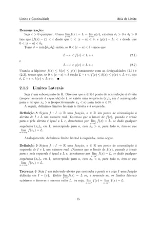 Limite e Continuidade Idéia de Limite
Demonstração:
Seja ϵ  0 qualquer. Como lim
x→a
f(x) = L = lim
x→a
g(x), existem δ1  0 e δ2  0
tais que |f(x) − L|  ϵ desde que 0  |x − a|  δ1 e |g(x) − L|  ϵ desde que
0  |x − a|  δ2.
Tome δ = min{δ1, δ2} então, se 0  |x − a|  δ temos que
L − ϵ  f(x)  L + ϵ (2.1)
e
L − ϵ  g(x)  L + ϵ (2.2)
Usando a hipótese f(x) ≤ h(x) ≤ g(x) juntamente com as desigualdades (2.1) e
(2.2), temos que, se 0  |x − a|  δ então L − ϵ  f(x) ≤ h(x) ≤ g(x)  L + ϵ, isto
é, L − ϵ  h(x)  L + ϵ.
2.1.2 Limites Laterais
Seja I um subconjunto de R. Dizemos que a ∈ R é ponto de acumulação à direita
(respectivamente à esquerda) de I, se existe uma sequência (xn)n em I convergindo
para a tal que xn  a (respectivamente xn  a) para todo n ∈ N.
A seguir, denimos limites laterais à direita e à esquerda.
Denição 8 Sejam f : I → R uma função, a ∈ R um ponto de acumulação à
direita de I e L um número real. Dizemos que o limite de f(x), quando x tende
para a pela direita é igual a L e, denotamos por lim
x→a+
f(x) = L, se dado qualquer
sequência (xn)n em I, convergindo para a, com xn  a, para todo n, tem-se que
lim
n→+∞
f(xn) = L.
Analogamente, denimos limite lateral à esquerda, como segue.
Denição 9 Sejam f : I → R uma função, a ∈ R um ponto de acumulação à
esquerda de I e L um número real. Dizemos que o limite de f(x), quando x tende
para a pela esquerda é igual a L e, denotamos por lim
x→a−
f(x) = L, se dado qualquer
sequência (xn)n em I, convergindo para a, com xn  a, para todo n, tem-se que
lim
n→+∞
f(xn) = L.
Teorema 6 Seja I um intervalo aberto que contenha o ponto a e seja f uma função
denida em I − {a}. Então lim
x→a
f(x) = L se, e somente se, os limites laterais
existirem e tiverem o mesmo valor L, ou seja, lim
x→a+
f(x) = lim
x→a−
f(x) = L.
15
 
