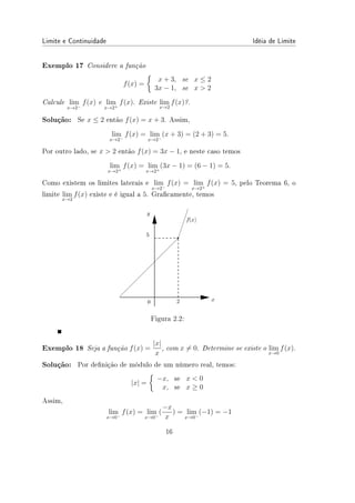 Limite e Continuidade Idéia de Limite
Exemplo 17 Considere a função
f(x) =
{
x + 3, se x ≤ 2
3x − 1, se x  2
Calcule lim
x→2−
f(x) e lim
x→2+
f(x). Existe lim
x→2
f(x)?.
Solução: Se x ≤ 2 então f(x) = x + 3. Assim,
lim
x→2−
f(x) = lim
x→2−
(x + 3) = (2 + 3) = 5.
Por outro lado, se x  2 então f(x) = 3x − 1, e neste caso temos
lim
x→2+
f(x) = lim
x→2+
(3x − 1) = (6 − 1) = 5.
Como existem os limites laterais e lim
x→2−
f(x) = lim
x→2+
f(x) = 5, pelo Teorema 6, o
limite lim
x→2
f(x) existe e é igual a 5. Gracamente, temos
Figura 2.2:
Exemplo 18 Seja a função f(x) =
|x|
x
, com x ̸= 0. Determine se existe o lim
x→0
f(x).
Solução: Por denição de módulo de um número real, temos:
|x| =
{
−x, se x  0
x, se x ≥ 0
Assim,
lim
x→0−
f(x) = lim
x→0−
(
−x
x
) = lim
x→0−
(−1) = −1
16
 