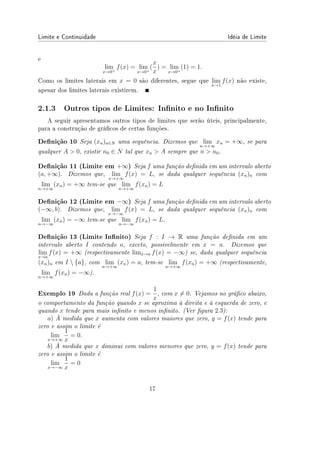 Limite e Continuidade Idéia de Limite
e
lim
x→0+
f(x) = lim
x→0+
(
x
x
) = lim
x→0+
(1) = 1.
Como os limites laterais em x = 0 são diferentes, segue que lim
x→1
f(x) não existe,
apesar dos limites laterais existirem.
2.1.3 Outros tipos de Limites: Innito e no Innito
A seguir apresentamos outros tipos de limites que serão úteis, principalmente,
para a construção de grácos de certas funções.
Denição 10 Seja (xn)n∈N uma sequência. Dizemos que lim
n→+∞
xn = +∞, se para
qualquer A  0, existir n0 ∈ N tal que xn  A sempre que n  n0.
Denição 11 (Limite em +∞) Seja f uma função denida em um intervalo aberto
(a, +∞). Dizemos que, lim
x→+∞
f(x) = L, se dada qualquer sequência (xn)n com
lim
n→+∞
(xn) = +∞ tem-se que lim
n→+∞
f(xn) = L
Denição 12 (Limite em −∞) Seja f uma função denida em um intervalo aberto
(−∞, b). Dizemos que, lim
x→−∞
f(x) = L, se dada qualquer sequência (xn)n com
lim
n→−∞
(xn) = −∞ tem-se que lim
n→−∞
f(xn) = L.
Denição 13 (Limite Innito) Seja f : I → R uma função denida em um
intervalo aberto I contendo a, exceto, possivelmente em x = a. Dizemos que
lim
x→a
f(x) = +∞ (respectivamente limx→a f(x) = −∞) se, dada qualquer sequência
(xn)n em I  {a}, com lim
n→+∞
(xn) = a, tem-se lim
n→+∞
f(xn) = +∞ (respectivamente,
lim
n→+∞
f(xn) = −∞).
Exemplo 19 Dada a função real f(x) =
1
x
, com x ̸= 0. Vejamos no gráco abaixo,
o comportamento da função quando x se aproxima à direita e à esquerda de zero, e
quando x tende para mais innito e menos innito. (Ver gura 2.3):
a) À medida que x aumenta com valores maiores que zero, y = f(x) tende para
zero e assim o limite é
lim
x→+∞
1
x
= 0.
b) À medida que x diminui com valores menores que zero, y = f(x) tende para
zero e assim o limite é
lim
x→−∞
1
x
= 0
17
 