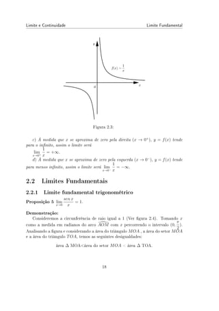 Limite e Continuidade Limite Fundamental
Figura 2.3:
c) À medida que x se aproxima de zero pela direita (x → 0+
), y = f(x) tende
para o innito, assim o limite será
lim
x→0+
1
x
= +∞.
d) À medida que x se aproxima de zero pela esquerda (x → 0−
), y = f(x) tende
para menos innito, assim o limite será lim
x→0−
1
x
= −∞.
2.2 Limites Fundamentais
2.2.1 Limite fundamental trigonométrico
Proposição 5 lim
x→0
sen x
x
= 1.
Demonstração:
Consideremos a circunferência de raio igual a 1 (Ver gura 2.4). Tomando x
como a medida em radianos do arco 
AOM com x percorrendo o intervalo (0,
π
2
).
Analisando a gura e considerando a área do triângulo MOA , a área do setor MOA
e a área do triângulo TOA, temos as seguintes desigualdades:
área ∆ MOAárea do setor MOA  área ∆ TOA.
18
 