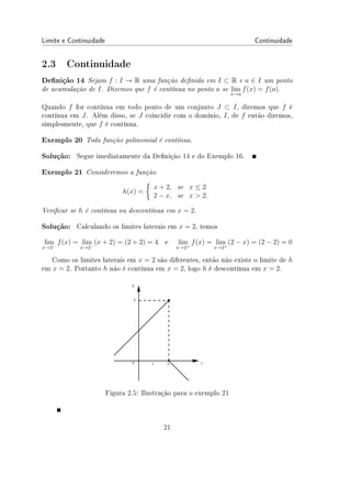 Limite e Continuidade Continuidade
2.3 Continuidade
Denição 14 Sejam f : I → R uma função denida em I ⊂ R e a ∈ I um ponto
de acumulação de I. Dizemos que f é contínua no ponto a se lim
x→a
f(x) = f(a).
Quando f for contínua em todo ponto de um conjunto J ⊂ I, diremos que f é
contínua em J. Além disso, se J coincidir com o domínio, I, de f então diremos,
simplesmente, que f é contínua.
Exemplo 20 Toda função polinomial é contínua.
Solução: Segue imediatamente da Denição 14 e do Exemplo 16.
Exemplo 21 Consideremos a função
h(x) =
{
x + 2, se x ≤ 2
2 − x, se x  2.
Vericar se h é contínua ou descontínua em x = 2.
Solução: Calculando os limites laterais em x = 2, temos
lim
x→2−
f(x) = lim
x→2−
(x + 2) = (2 + 2) = 4 e lim
x→2+
f(x) = lim
x→2+
(2 − x) = (2 − 2) = 0
Como os limites laterais em x = 2 são diferentes, então não existe o limite de h
em x = 2. Portanto h não é contínua em x = 2, logo h é descontínua em x = 2.
Figura 2.5: Ilustração para o exemplo 21
21
 
