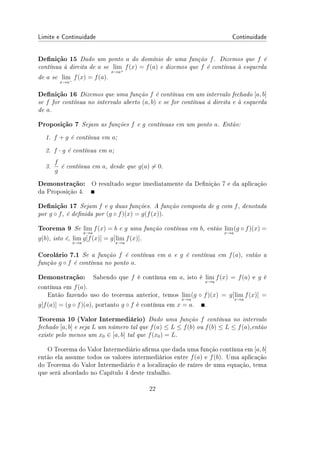 Limite e Continuidade Continuidade
Denição 15 Dado um ponto a do domínio de uma função f. Dizemos que f é
contínua à direita de a se lim
x→a+
f(x) = f(a) e dizemos que f é contínua à esquerda
de a se lim
x→a−
f(x) = f(a).
Denição 16 Dizemos que uma função f é contínua em um intervalo fechado [a, b]
se f for contínua no intervalo aberto (a, b) e se for contínua á direita e à esquerda
de a.
Proposição 7 Sejam as funções f e g contínuas em um ponto a. Então:
1. f + g é contínua em a;
2. f · g é contínua em a;
3.
f
g
é contínua em a, desde que g(a) ̸= 0.
Demonstração: O resultado segue imediatamente da Denição 7 e da aplicação
da Proposição 4.
Denição 17 Sejam f e g duas funções. A função composta de g com f, denotada
por g ◦ f, é denida por (g ◦ f)(x) = g(f(x)).
Teorema 9 Se lim
x→a
f(x) = b e g uma função contínua em b, então lim
x→a
(g ◦ f)(x) =
g(b), isto é, lim
x→a
g[f(x)] = g[lim
x→a
f(x)].
Corolário 7.1 Se a função f é contínua em a e g é contínua em f(a), então a
função g ◦ f é contínua no ponto a.
Demonstração: Sabendo que f é contínua em a, isto é lim
x→a
f(x) = f(a) e g é
contínua em f(a).
Então fazendo uso do teorema anterior, temos lim
x→a
(g ◦ f)(x) = g[lim
x→a
f(x)] =
g[f(a)] = (g ◦ f)(a), portanto g ◦ f é contínua em x = a. .
Teorema 10 (Valor Intermediário) Dado uma função f contínua no intervalo
fechado [a, b] e seja L um número tal que f(a) ≤ L ≤ f(b) ou f(b) ≤ L ≤ f(a),então
existe pelo menos um x0 ∈ [a, b] tal que f(x0) = L.
O Teorema do Valor Intermediário arma que dada uma função contínua em [a, b]
então ela assume todos os valores intermediários entre f(a) e f(b). Uma aplicação
do Teorema do Valor Intermediário é a localização de raízes de uma equação, tema
que será abordado no Capítulo 4 deste trabalho.
22
 